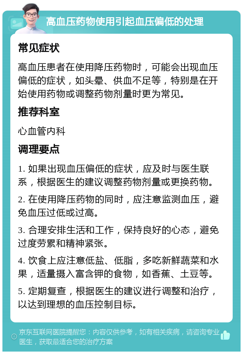 高血压药物使用引起血压偏低的处理 常见症状 高血压患者在使用降压药物时，可能会出现血压偏低的症状，如头晕、供血不足等，特别是在开始使用药物或调整药物剂量时更为常见。 推荐科室 心血管内科 调理要点 1. 如果出现血压偏低的症状，应及时与医生联系，根据医生的建议调整药物剂量或更换药物。 2. 在使用降压药物的同时，应注意监测血压，避免血压过低或过高。 3. 合理安排生活和工作，保持良好的心态，避免过度劳累和精神紧张。 4. 饮食上应注意低盐、低脂，多吃新鲜蔬菜和水果，适量摄入富含钾的食物，如香蕉、土豆等。 5. 定期复查，根据医生的建议进行调整和治疗，以达到理想的血压控制目标。