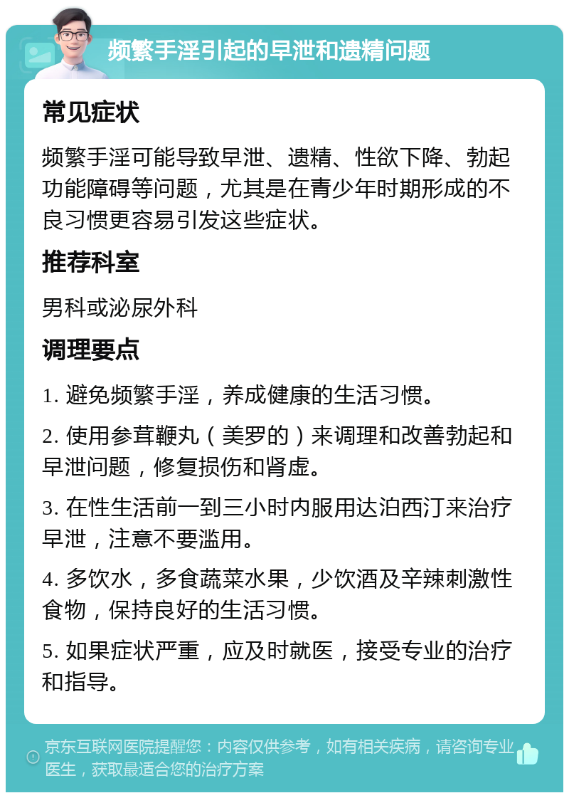 频繁手淫引起的早泄和遗精问题 常见症状 频繁手淫可能导致早泄、遗精、性欲下降、勃起功能障碍等问题，尤其是在青少年时期形成的不良习惯更容易引发这些症状。 推荐科室 男科或泌尿外科 调理要点 1. 避免频繁手淫，养成健康的生活习惯。 2. 使用参茸鞭丸（美罗的）来调理和改善勃起和早泄问题，修复损伤和肾虚。 3. 在性生活前一到三小时内服用达泊西汀来治疗早泄，注意不要滥用。 4. 多饮水，多食蔬菜水果，少饮酒及辛辣刺激性食物，保持良好的生活习惯。 5. 如果症状严重，应及时就医，接受专业的治疗和指导。