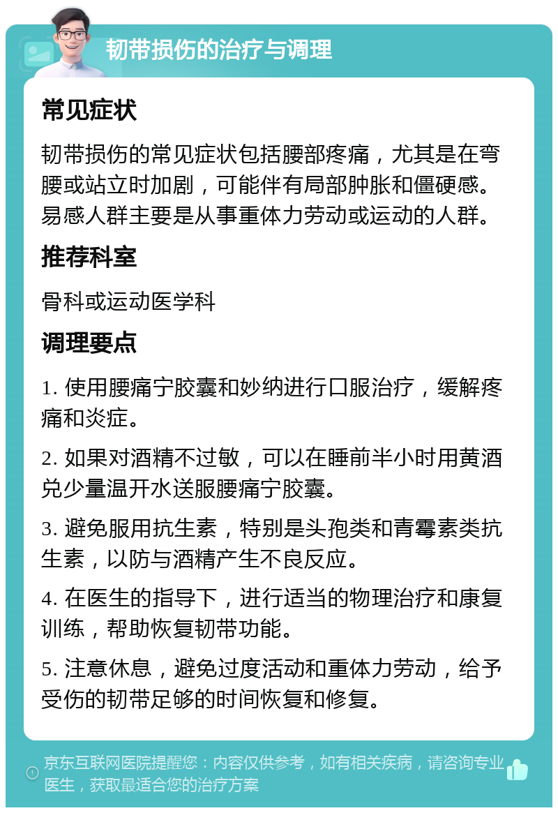 韧带损伤的治疗与调理 常见症状 韧带损伤的常见症状包括腰部疼痛，尤其是在弯腰或站立时加剧，可能伴有局部肿胀和僵硬感。易感人群主要是从事重体力劳动或运动的人群。 推荐科室 骨科或运动医学科 调理要点 1. 使用腰痛宁胶囊和妙纳进行口服治疗，缓解疼痛和炎症。 2. 如果对酒精不过敏，可以在睡前半小时用黄酒兑少量温开水送服腰痛宁胶囊。 3. 避免服用抗生素，特别是头孢类和青霉素类抗生素，以防与酒精产生不良反应。 4. 在医生的指导下，进行适当的物理治疗和康复训练，帮助恢复韧带功能。 5. 注意休息，避免过度活动和重体力劳动，给予受伤的韧带足够的时间恢复和修复。