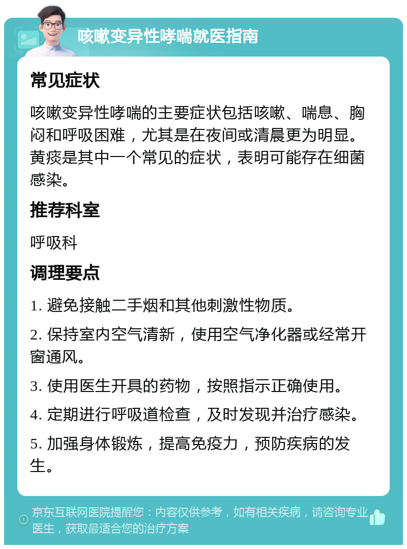 咳嗽变异性哮喘就医指南 常见症状 咳嗽变异性哮喘的主要症状包括咳嗽、喘息、胸闷和呼吸困难，尤其是在夜间或清晨更为明显。黄痰是其中一个常见的症状，表明可能存在细菌感染。 推荐科室 呼吸科 调理要点 1. 避免接触二手烟和其他刺激性物质。 2. 保持室内空气清新，使用空气净化器或经常开窗通风。 3. 使用医生开具的药物，按照指示正确使用。 4. 定期进行呼吸道检查，及时发现并治疗感染。 5. 加强身体锻炼，提高免疫力，预防疾病的发生。