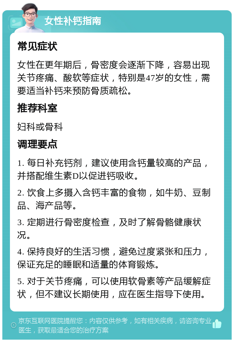 女性补钙指南 常见症状 女性在更年期后，骨密度会逐渐下降，容易出现关节疼痛、酸软等症状，特别是47岁的女性，需要适当补钙来预防骨质疏松。 推荐科室 妇科或骨科 调理要点 1. 每日补充钙剂，建议使用含钙量较高的产品，并搭配维生素D以促进钙吸收。 2. 饮食上多摄入含钙丰富的食物，如牛奶、豆制品、海产品等。 3. 定期进行骨密度检查，及时了解骨骼健康状况。 4. 保持良好的生活习惯，避免过度紧张和压力，保证充足的睡眠和适量的体育锻炼。 5. 对于关节疼痛，可以使用软骨素等产品缓解症状，但不建议长期使用，应在医生指导下使用。