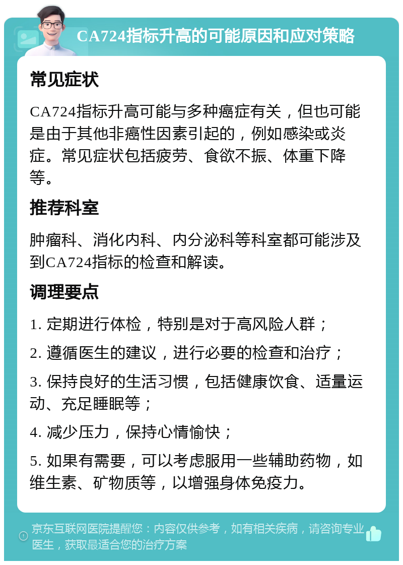 CA724指标升高的可能原因和应对策略 常见症状 CA724指标升高可能与多种癌症有关，但也可能是由于其他非癌性因素引起的，例如感染或炎症。常见症状包括疲劳、食欲不振、体重下降等。 推荐科室 肿瘤科、消化内科、内分泌科等科室都可能涉及到CA724指标的检查和解读。 调理要点 1. 定期进行体检，特别是对于高风险人群； 2. 遵循医生的建议，进行必要的检查和治疗； 3. 保持良好的生活习惯，包括健康饮食、适量运动、充足睡眠等； 4. 减少压力，保持心情愉快； 5. 如果有需要，可以考虑服用一些辅助药物，如维生素、矿物质等，以增强身体免疫力。