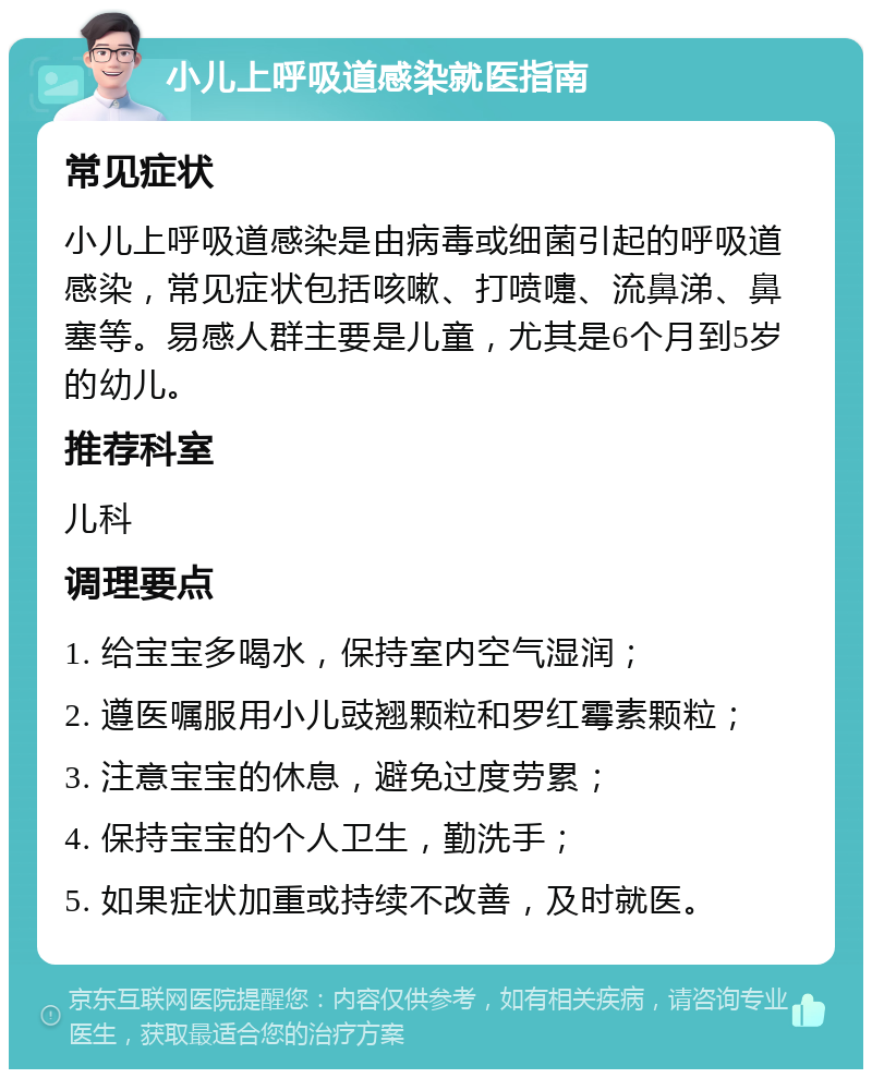 小儿上呼吸道感染就医指南 常见症状 小儿上呼吸道感染是由病毒或细菌引起的呼吸道感染，常见症状包括咳嗽、打喷嚏、流鼻涕、鼻塞等。易感人群主要是儿童，尤其是6个月到5岁的幼儿。 推荐科室 儿科 调理要点 1. 给宝宝多喝水，保持室内空气湿润； 2. 遵医嘱服用小儿豉翘颗粒和罗红霉素颗粒； 3. 注意宝宝的休息，避免过度劳累； 4. 保持宝宝的个人卫生，勤洗手； 5. 如果症状加重或持续不改善，及时就医。