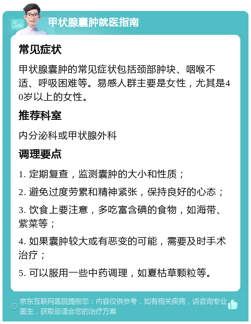 甲状腺囊肿就医指南 常见症状 甲状腺囊肿的常见症状包括颈部肿块、咽喉不适、呼吸困难等。易感人群主要是女性，尤其是40岁以上的女性。 推荐科室 内分泌科或甲状腺外科 调理要点 1. 定期复查，监测囊肿的大小和性质； 2. 避免过度劳累和精神紧张，保持良好的心态； 3. 饮食上要注意，多吃富含碘的食物，如海带、紫菜等； 4. 如果囊肿较大或有恶变的可能，需要及时手术治疗； 5. 可以服用一些中药调理，如夏枯草颗粒等。