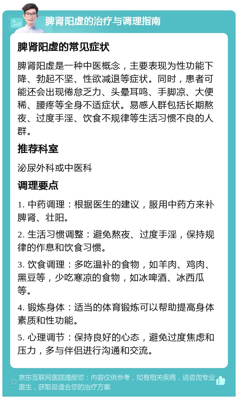 脾肾阳虚的治疗与调理指南 脾肾阳虚的常见症状 脾肾阳虚是一种中医概念，主要表现为性功能下降、勃起不坚、性欲减退等症状。同时，患者可能还会出现倦怠乏力、头晕耳鸣、手脚凉、大便稀、腰疼等全身不适症状。易感人群包括长期熬夜、过度手淫、饮食不规律等生活习惯不良的人群。 推荐科室 泌尿外科或中医科 调理要点 1. 中药调理：根据医生的建议，服用中药方来补脾肾、壮阳。 2. 生活习惯调整：避免熬夜、过度手淫，保持规律的作息和饮食习惯。 3. 饮食调理：多吃温补的食物，如羊肉、鸡肉、黑豆等，少吃寒凉的食物，如冰啤酒、冰西瓜等。 4. 锻炼身体：适当的体育锻炼可以帮助提高身体素质和性功能。 5. 心理调节：保持良好的心态，避免过度焦虑和压力，多与伴侣进行沟通和交流。