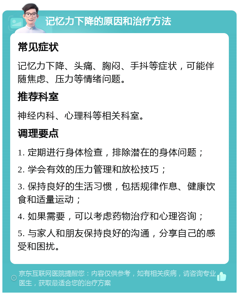 记忆力下降的原因和治疗方法 常见症状 记忆力下降、头痛、胸闷、手抖等症状，可能伴随焦虑、压力等情绪问题。 推荐科室 神经内科、心理科等相关科室。 调理要点 1. 定期进行身体检查，排除潜在的身体问题； 2. 学会有效的压力管理和放松技巧； 3. 保持良好的生活习惯，包括规律作息、健康饮食和适量运动； 4. 如果需要，可以考虑药物治疗和心理咨询； 5. 与家人和朋友保持良好的沟通，分享自己的感受和困扰。