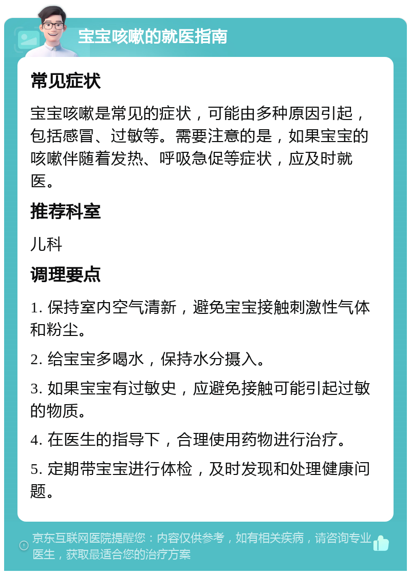 宝宝咳嗽的就医指南 常见症状 宝宝咳嗽是常见的症状，可能由多种原因引起，包括感冒、过敏等。需要注意的是，如果宝宝的咳嗽伴随着发热、呼吸急促等症状，应及时就医。 推荐科室 儿科 调理要点 1. 保持室内空气清新，避免宝宝接触刺激性气体和粉尘。 2. 给宝宝多喝水，保持水分摄入。 3. 如果宝宝有过敏史，应避免接触可能引起过敏的物质。 4. 在医生的指导下，合理使用药物进行治疗。 5. 定期带宝宝进行体检，及时发现和处理健康问题。