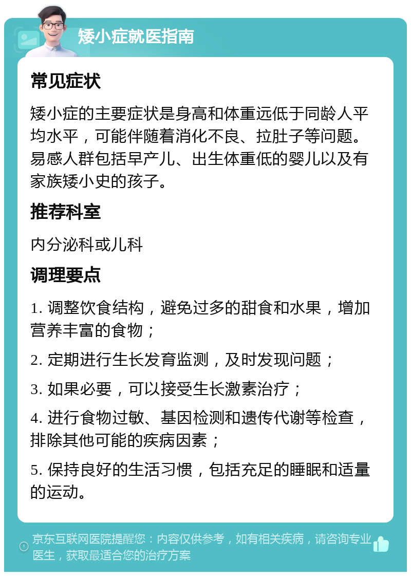 矮小症就医指南 常见症状 矮小症的主要症状是身高和体重远低于同龄人平均水平，可能伴随着消化不良、拉肚子等问题。易感人群包括早产儿、出生体重低的婴儿以及有家族矮小史的孩子。 推荐科室 内分泌科或儿科 调理要点 1. 调整饮食结构，避免过多的甜食和水果，增加营养丰富的食物； 2. 定期进行生长发育监测，及时发现问题； 3. 如果必要，可以接受生长激素治疗； 4. 进行食物过敏、基因检测和遗传代谢等检查，排除其他可能的疾病因素； 5. 保持良好的生活习惯，包括充足的睡眠和适量的运动。