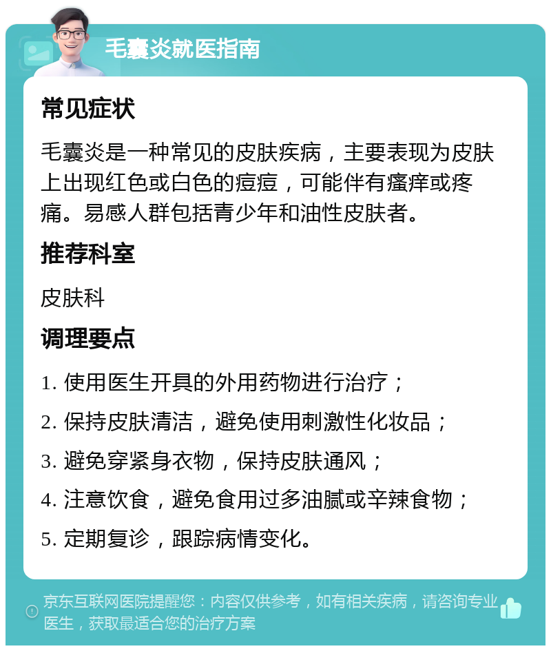 毛囊炎就医指南 常见症状 毛囊炎是一种常见的皮肤疾病，主要表现为皮肤上出现红色或白色的痘痘，可能伴有瘙痒或疼痛。易感人群包括青少年和油性皮肤者。 推荐科室 皮肤科 调理要点 1. 使用医生开具的外用药物进行治疗； 2. 保持皮肤清洁，避免使用刺激性化妆品； 3. 避免穿紧身衣物，保持皮肤通风； 4. 注意饮食，避免食用过多油腻或辛辣食物； 5. 定期复诊，跟踪病情变化。