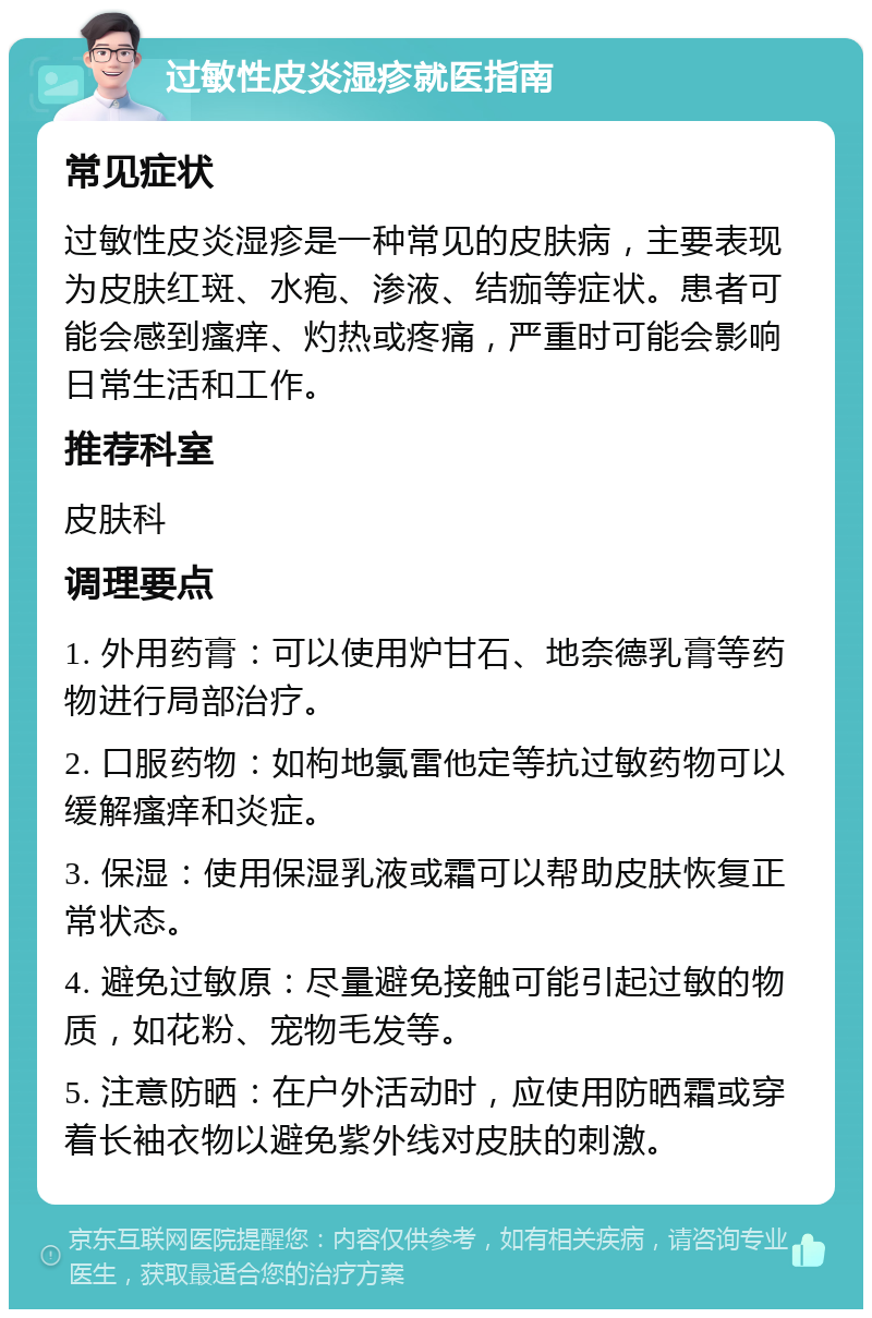 过敏性皮炎湿疹就医指南 常见症状 过敏性皮炎湿疹是一种常见的皮肤病，主要表现为皮肤红斑、水疱、渗液、结痂等症状。患者可能会感到瘙痒、灼热或疼痛，严重时可能会影响日常生活和工作。 推荐科室 皮肤科 调理要点 1. 外用药膏：可以使用炉甘石、地奈德乳膏等药物进行局部治疗。 2. 口服药物：如枸地氯雷他定等抗过敏药物可以缓解瘙痒和炎症。 3. 保湿：使用保湿乳液或霜可以帮助皮肤恢复正常状态。 4. 避免过敏原：尽量避免接触可能引起过敏的物质，如花粉、宠物毛发等。 5. 注意防晒：在户外活动时，应使用防晒霜或穿着长袖衣物以避免紫外线对皮肤的刺激。