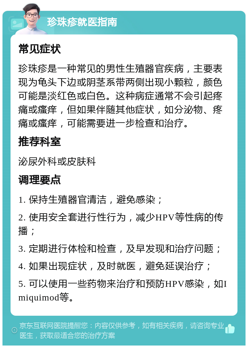 珍珠疹就医指南 常见症状 珍珠疹是一种常见的男性生殖器官疾病，主要表现为龟头下边或阴茎系带两侧出现小颗粒，颜色可能是淡红色或白色。这种病症通常不会引起疼痛或瘙痒，但如果伴随其他症状，如分泌物、疼痛或瘙痒，可能需要进一步检查和治疗。 推荐科室 泌尿外科或皮肤科 调理要点 1. 保持生殖器官清洁，避免感染； 2. 使用安全套进行性行为，减少HPV等性病的传播； 3. 定期进行体检和检查，及早发现和治疗问题； 4. 如果出现症状，及时就医，避免延误治疗； 5. 可以使用一些药物来治疗和预防HPV感染，如Imiquimod等。