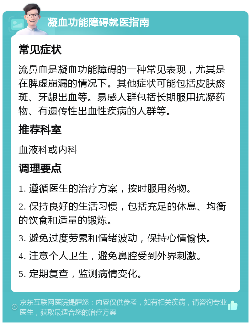 凝血功能障碍就医指南 常见症状 流鼻血是凝血功能障碍的一种常见表现，尤其是在脾虚崩漏的情况下。其他症状可能包括皮肤瘀斑、牙龈出血等。易感人群包括长期服用抗凝药物、有遗传性出血性疾病的人群等。 推荐科室 血液科或内科 调理要点 1. 遵循医生的治疗方案，按时服用药物。 2. 保持良好的生活习惯，包括充足的休息、均衡的饮食和适量的锻炼。 3. 避免过度劳累和情绪波动，保持心情愉快。 4. 注意个人卫生，避免鼻腔受到外界刺激。 5. 定期复查，监测病情变化。