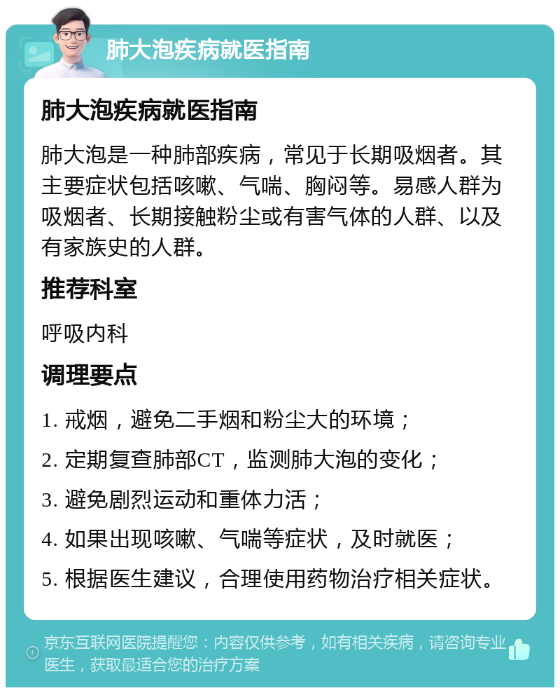 肺大泡疾病就医指南 肺大泡疾病就医指南 肺大泡是一种肺部疾病，常见于长期吸烟者。其主要症状包括咳嗽、气喘、胸闷等。易感人群为吸烟者、长期接触粉尘或有害气体的人群、以及有家族史的人群。 推荐科室 呼吸内科 调理要点 1. 戒烟，避免二手烟和粉尘大的环境； 2. 定期复查肺部CT，监测肺大泡的变化； 3. 避免剧烈运动和重体力活； 4. 如果出现咳嗽、气喘等症状，及时就医； 5. 根据医生建议，合理使用药物治疗相关症状。