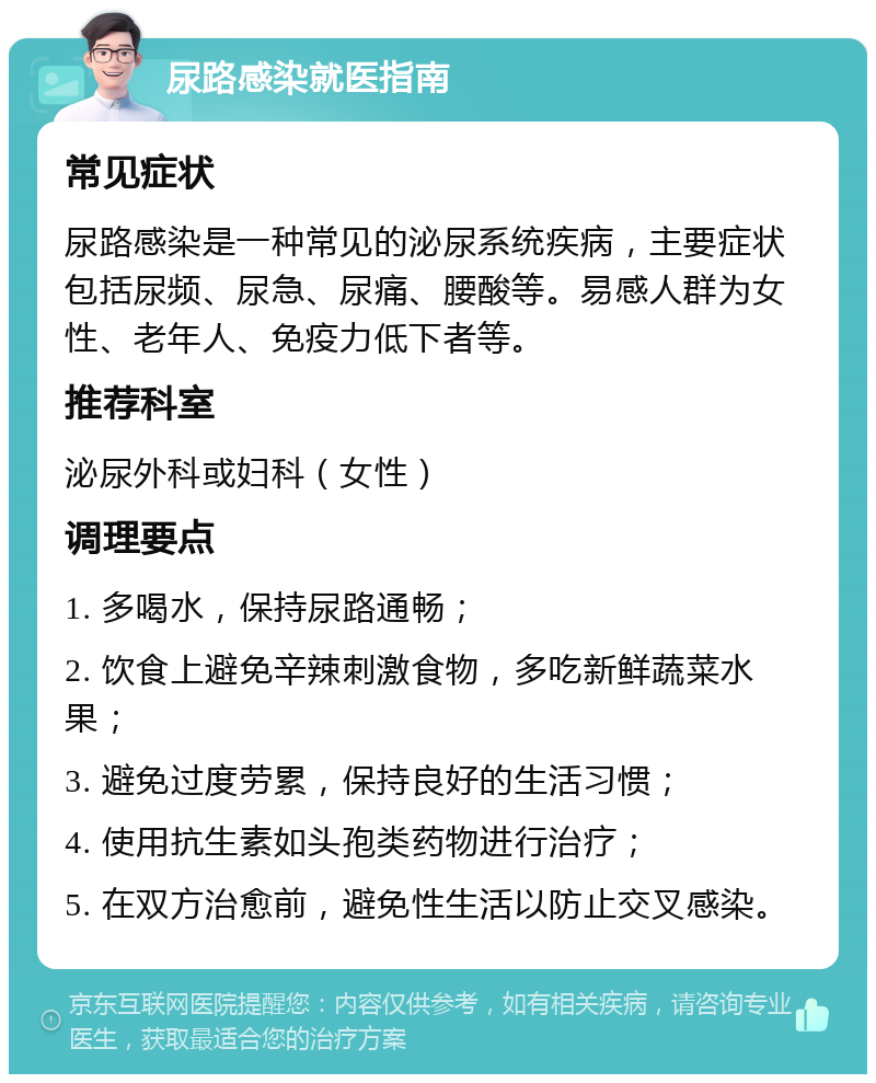 尿路感染就医指南 常见症状 尿路感染是一种常见的泌尿系统疾病，主要症状包括尿频、尿急、尿痛、腰酸等。易感人群为女性、老年人、免疫力低下者等。 推荐科室 泌尿外科或妇科（女性） 调理要点 1. 多喝水，保持尿路通畅； 2. 饮食上避免辛辣刺激食物，多吃新鲜蔬菜水果； 3. 避免过度劳累，保持良好的生活习惯； 4. 使用抗生素如头孢类药物进行治疗； 5. 在双方治愈前，避免性生活以防止交叉感染。