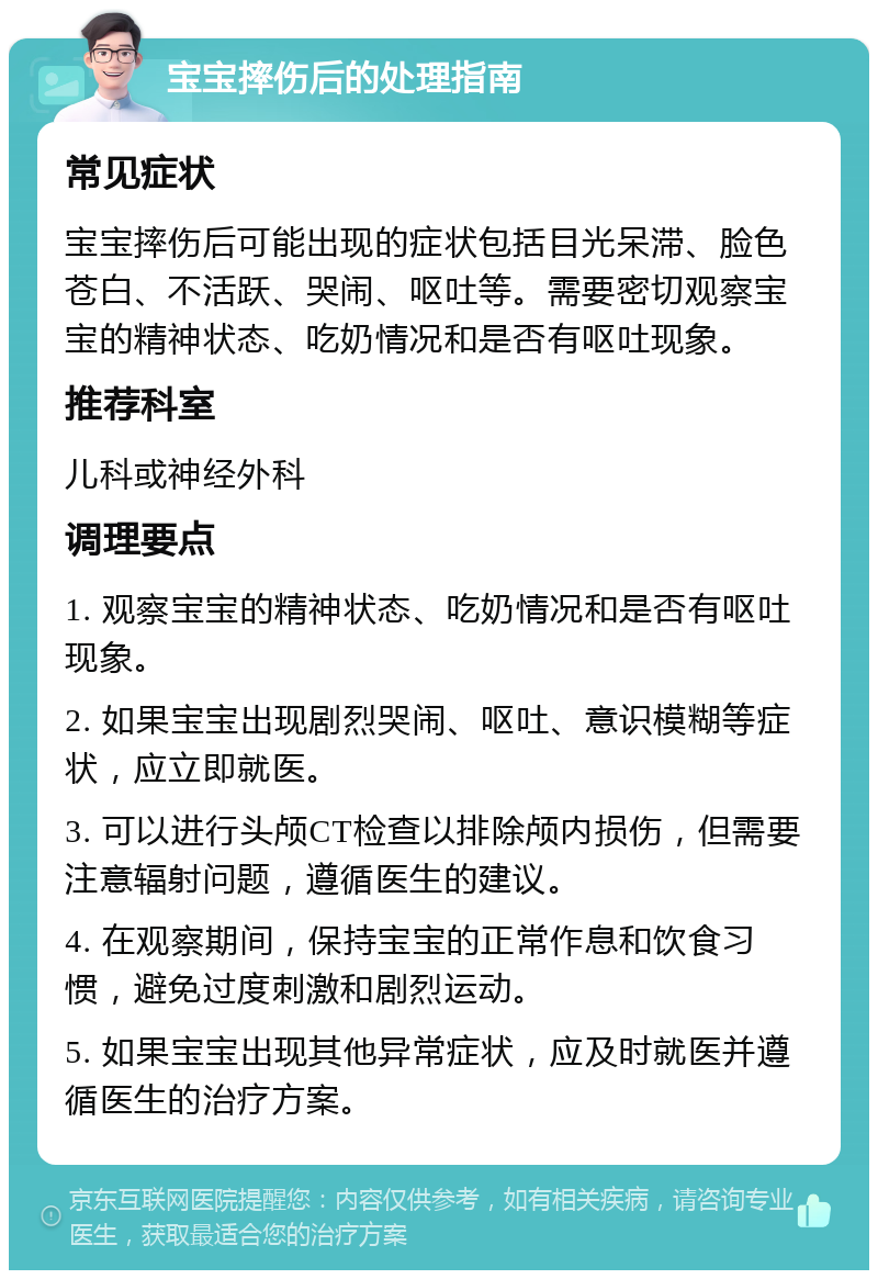 宝宝摔伤后的处理指南 常见症状 宝宝摔伤后可能出现的症状包括目光呆滞、脸色苍白、不活跃、哭闹、呕吐等。需要密切观察宝宝的精神状态、吃奶情况和是否有呕吐现象。 推荐科室 儿科或神经外科 调理要点 1. 观察宝宝的精神状态、吃奶情况和是否有呕吐现象。 2. 如果宝宝出现剧烈哭闹、呕吐、意识模糊等症状，应立即就医。 3. 可以进行头颅CT检查以排除颅内损伤，但需要注意辐射问题，遵循医生的建议。 4. 在观察期间，保持宝宝的正常作息和饮食习惯，避免过度刺激和剧烈运动。 5. 如果宝宝出现其他异常症状，应及时就医并遵循医生的治疗方案。