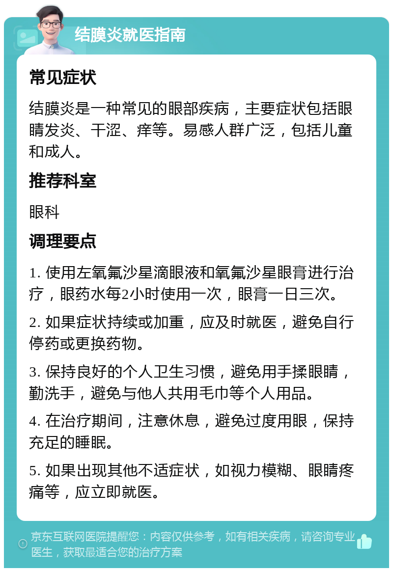 结膜炎就医指南 常见症状 结膜炎是一种常见的眼部疾病，主要症状包括眼睛发炎、干涩、痒等。易感人群广泛，包括儿童和成人。 推荐科室 眼科 调理要点 1. 使用左氧氟沙星滴眼液和氧氟沙星眼膏进行治疗，眼药水每2小时使用一次，眼膏一日三次。 2. 如果症状持续或加重，应及时就医，避免自行停药或更换药物。 3. 保持良好的个人卫生习惯，避免用手揉眼睛，勤洗手，避免与他人共用毛巾等个人用品。 4. 在治疗期间，注意休息，避免过度用眼，保持充足的睡眠。 5. 如果出现其他不适症状，如视力模糊、眼睛疼痛等，应立即就医。