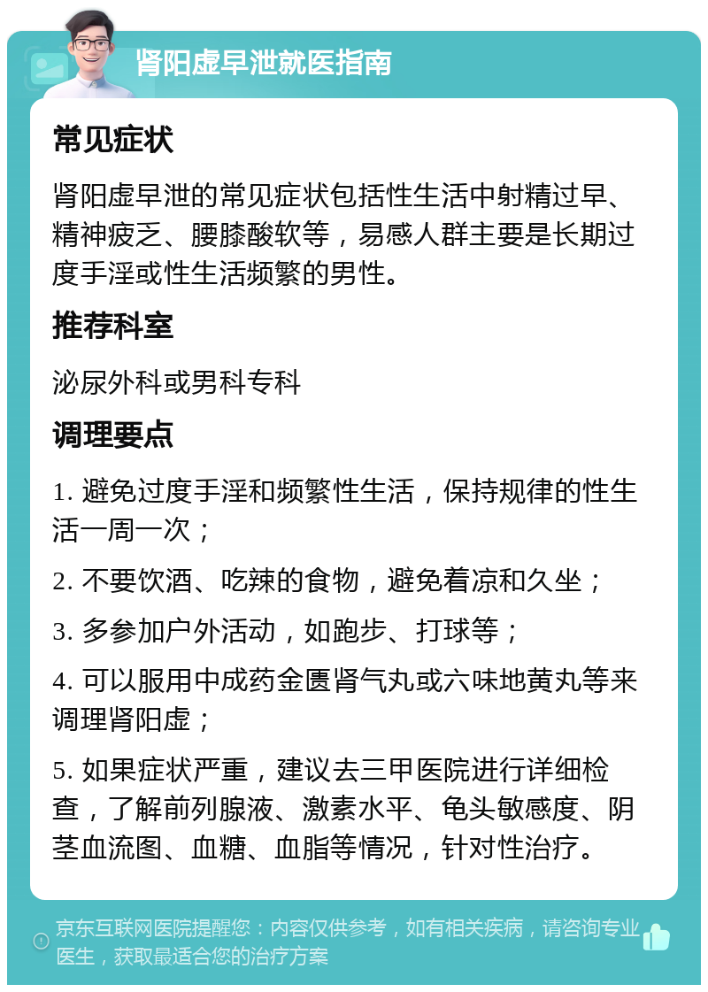 肾阳虚早泄就医指南 常见症状 肾阳虚早泄的常见症状包括性生活中射精过早、精神疲乏、腰膝酸软等，易感人群主要是长期过度手淫或性生活频繁的男性。 推荐科室 泌尿外科或男科专科 调理要点 1. 避免过度手淫和频繁性生活，保持规律的性生活一周一次； 2. 不要饮酒、吃辣的食物，避免着凉和久坐； 3. 多参加户外活动，如跑步、打球等； 4. 可以服用中成药金匮肾气丸或六味地黄丸等来调理肾阳虚； 5. 如果症状严重，建议去三甲医院进行详细检查，了解前列腺液、激素水平、龟头敏感度、阴茎血流图、血糖、血脂等情况，针对性治疗。