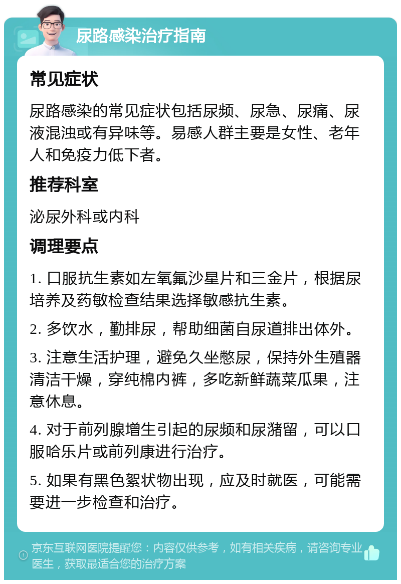 尿路感染治疗指南 常见症状 尿路感染的常见症状包括尿频、尿急、尿痛、尿液混浊或有异味等。易感人群主要是女性、老年人和免疫力低下者。 推荐科室 泌尿外科或内科 调理要点 1. 口服抗生素如左氧氟沙星片和三金片，根据尿培养及药敏检查结果选择敏感抗生素。 2. 多饮水，勤排尿，帮助细菌自尿道排出体外。 3. 注意生活护理，避免久坐憋尿，保持外生殖器清洁干燥，穿纯棉内裤，多吃新鲜蔬菜瓜果，注意休息。 4. 对于前列腺增生引起的尿频和尿潴留，可以口服哈乐片或前列康进行治疗。 5. 如果有黑色絮状物出现，应及时就医，可能需要进一步检查和治疗。