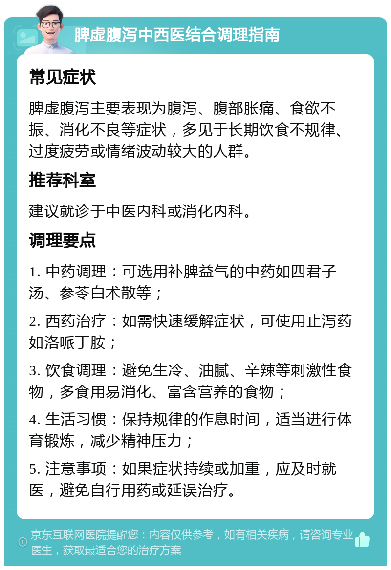 脾虚腹泻中西医结合调理指南 常见症状 脾虚腹泻主要表现为腹泻、腹部胀痛、食欲不振、消化不良等症状，多见于长期饮食不规律、过度疲劳或情绪波动较大的人群。 推荐科室 建议就诊于中医内科或消化内科。 调理要点 1. 中药调理：可选用补脾益气的中药如四君子汤、参苓白术散等； 2. 西药治疗：如需快速缓解症状，可使用止泻药如洛哌丁胺； 3. 饮食调理：避免生冷、油腻、辛辣等刺激性食物，多食用易消化、富含营养的食物； 4. 生活习惯：保持规律的作息时间，适当进行体育锻炼，减少精神压力； 5. 注意事项：如果症状持续或加重，应及时就医，避免自行用药或延误治疗。