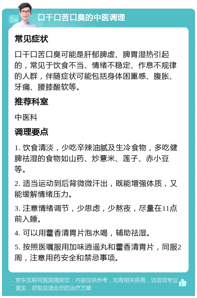 口干口苦口臭的中医调理 常见症状 口干口苦口臭可能是肝郁脾虚、脾胃湿热引起的，常见于饮食不当、情绪不稳定、作息不规律的人群，伴随症状可能包括身体困重感、腹胀、牙痛、腰膝酸软等。 推荐科室 中医科 调理要点 1. 饮食清淡，少吃辛辣油腻及生冷食物，多吃健脾祛湿的食物如山药、炒薏米、莲子、赤小豆等。 2. 适当运动到后背微微汗出，既能增强体质，又能缓解情绪压力。 3. 注意情绪调节，少思虑，少熬夜，尽量在11点前入睡。 4. 可以用藿香清胃片泡水喝，辅助祛湿。 5. 按照医嘱服用加味逍遥丸和藿香清胃片，同服2周，注意用药安全和禁忌事项。