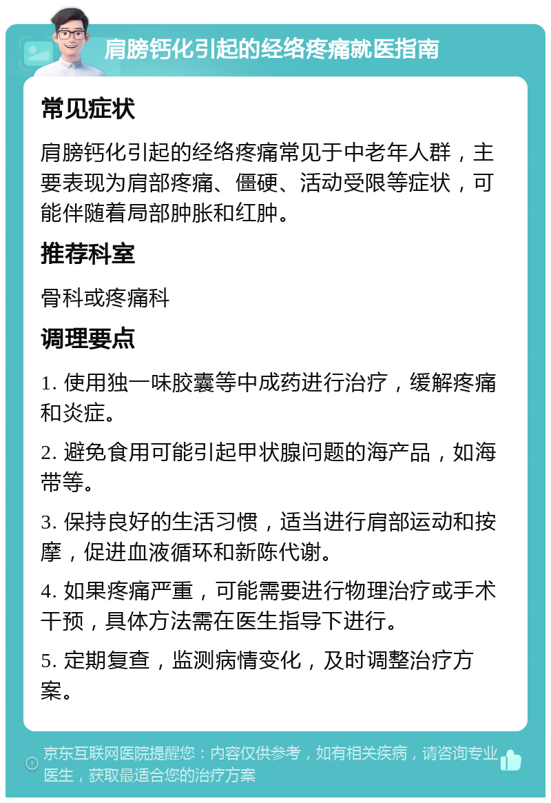 肩膀钙化引起的经络疼痛就医指南 常见症状 肩膀钙化引起的经络疼痛常见于中老年人群，主要表现为肩部疼痛、僵硬、活动受限等症状，可能伴随着局部肿胀和红肿。 推荐科室 骨科或疼痛科 调理要点 1. 使用独一味胶囊等中成药进行治疗，缓解疼痛和炎症。 2. 避免食用可能引起甲状腺问题的海产品，如海带等。 3. 保持良好的生活习惯，适当进行肩部运动和按摩，促进血液循环和新陈代谢。 4. 如果疼痛严重，可能需要进行物理治疗或手术干预，具体方法需在医生指导下进行。 5. 定期复查，监测病情变化，及时调整治疗方案。