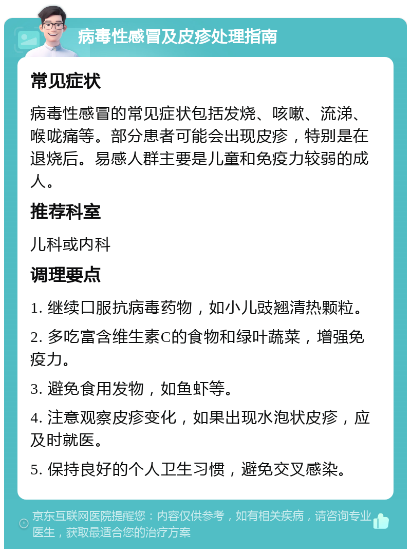 病毒性感冒及皮疹处理指南 常见症状 病毒性感冒的常见症状包括发烧、咳嗽、流涕、喉咙痛等。部分患者可能会出现皮疹，特别是在退烧后。易感人群主要是儿童和免疫力较弱的成人。 推荐科室 儿科或内科 调理要点 1. 继续口服抗病毒药物，如小儿豉翘清热颗粒。 2. 多吃富含维生素C的食物和绿叶蔬菜，增强免疫力。 3. 避免食用发物，如鱼虾等。 4. 注意观察皮疹变化，如果出现水泡状皮疹，应及时就医。 5. 保持良好的个人卫生习惯，避免交叉感染。