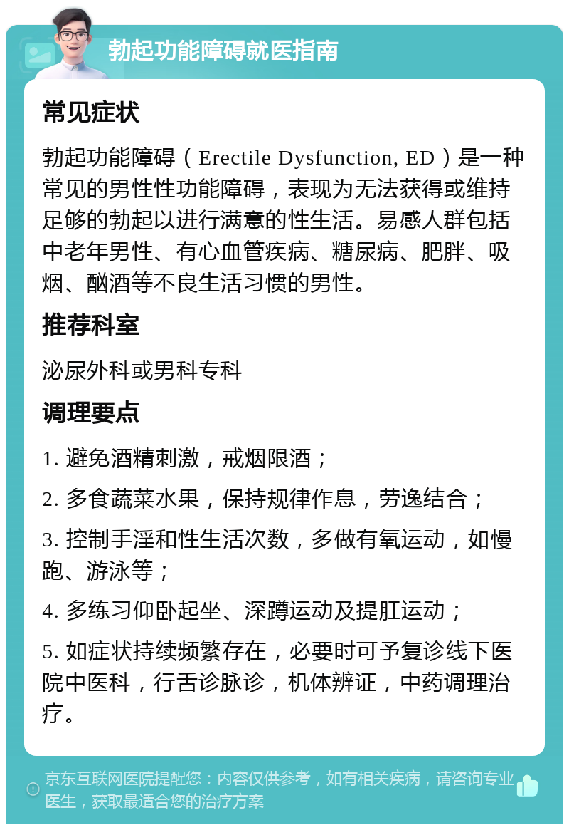 勃起功能障碍就医指南 常见症状 勃起功能障碍（Erectile Dysfunction, ED）是一种常见的男性性功能障碍，表现为无法获得或维持足够的勃起以进行满意的性生活。易感人群包括中老年男性、有心血管疾病、糖尿病、肥胖、吸烟、酗酒等不良生活习惯的男性。 推荐科室 泌尿外科或男科专科 调理要点 1. 避免酒精刺激，戒烟限酒； 2. 多食蔬菜水果，保持规律作息，劳逸结合； 3. 控制手淫和性生活次数，多做有氧运动，如慢跑、游泳等； 4. 多练习仰卧起坐、深蹲运动及提肛运动； 5. 如症状持续频繁存在，必要时可予复诊线下医院中医科，行舌诊脉诊，机体辨证，中药调理治疗。