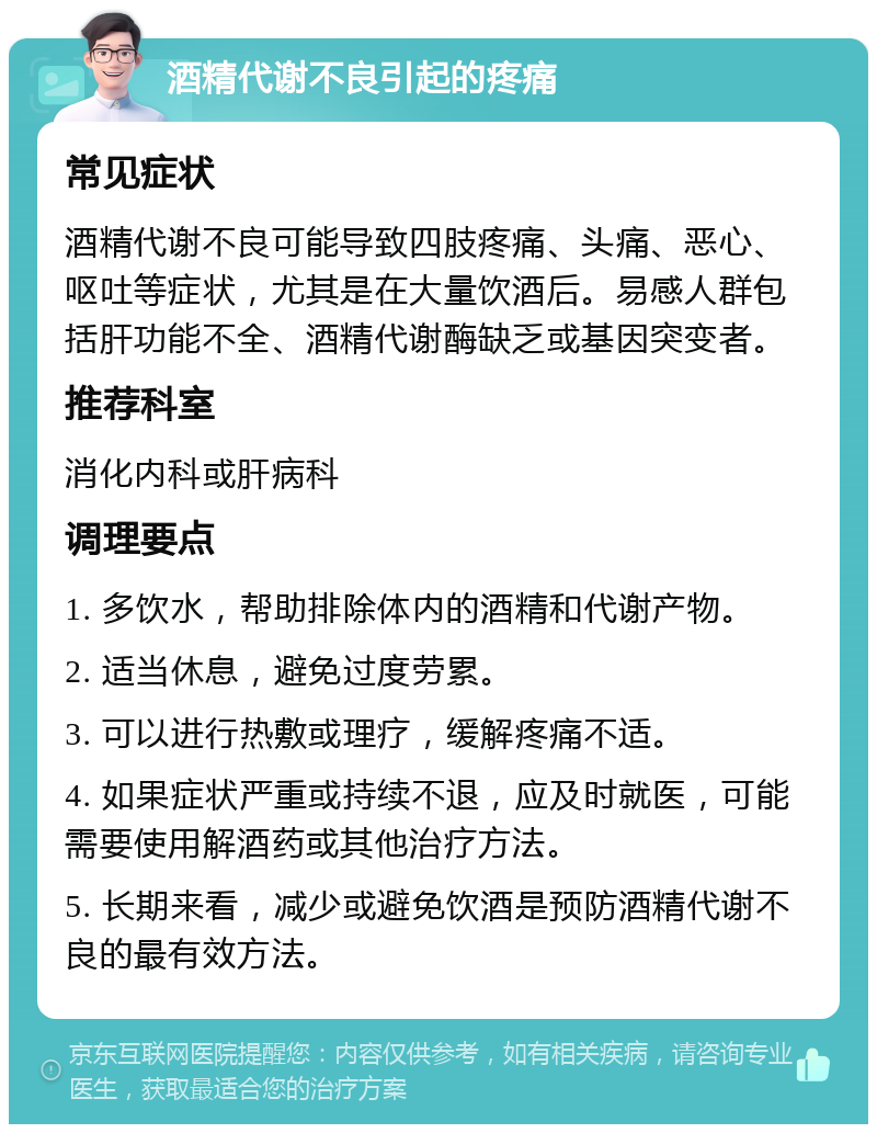 酒精代谢不良引起的疼痛 常见症状 酒精代谢不良可能导致四肢疼痛、头痛、恶心、呕吐等症状，尤其是在大量饮酒后。易感人群包括肝功能不全、酒精代谢酶缺乏或基因突变者。 推荐科室 消化内科或肝病科 调理要点 1. 多饮水，帮助排除体内的酒精和代谢产物。 2. 适当休息，避免过度劳累。 3. 可以进行热敷或理疗，缓解疼痛不适。 4. 如果症状严重或持续不退，应及时就医，可能需要使用解酒药或其他治疗方法。 5. 长期来看，减少或避免饮酒是预防酒精代谢不良的最有效方法。