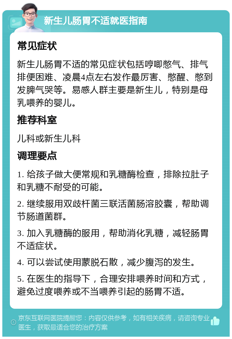 新生儿肠胃不适就医指南 常见症状 新生儿肠胃不适的常见症状包括哼唧憋气、排气排便困难、凌晨4点左右发作最厉害、憋醒、憋到发脾气哭等。易感人群主要是新生儿，特别是母乳喂养的婴儿。 推荐科室 儿科或新生儿科 调理要点 1. 给孩子做大便常规和乳糖酶检查，排除拉肚子和乳糖不耐受的可能。 2. 继续服用双歧杆菌三联活菌肠溶胶囊，帮助调节肠道菌群。 3. 加入乳糖酶的服用，帮助消化乳糖，减轻肠胃不适症状。 4. 可以尝试使用蒙脱石散，减少腹泻的发生。 5. 在医生的指导下，合理安排喂养时间和方式，避免过度喂养或不当喂养引起的肠胃不适。