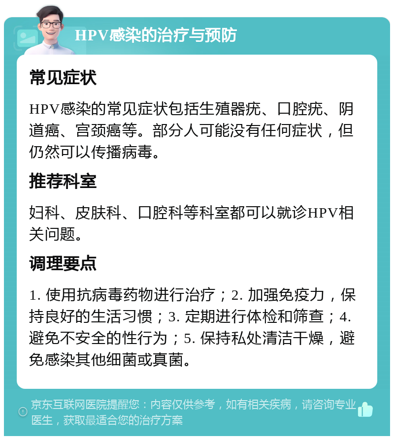 HPV感染的治疗与预防 常见症状 HPV感染的常见症状包括生殖器疣、口腔疣、阴道癌、宫颈癌等。部分人可能没有任何症状，但仍然可以传播病毒。 推荐科室 妇科、皮肤科、口腔科等科室都可以就诊HPV相关问题。 调理要点 1. 使用抗病毒药物进行治疗；2. 加强免疫力，保持良好的生活习惯；3. 定期进行体检和筛查；4. 避免不安全的性行为；5. 保持私处清洁干燥，避免感染其他细菌或真菌。