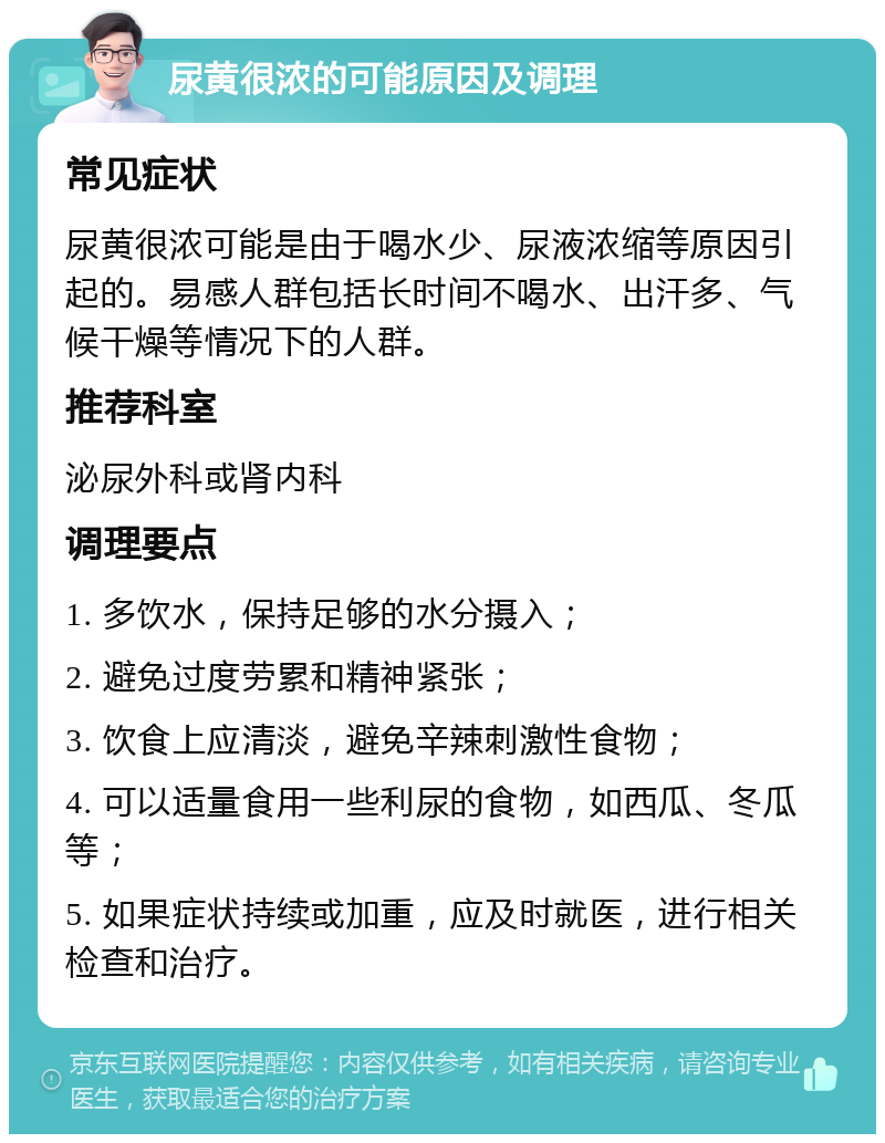 尿黄很浓的可能原因及调理 常见症状 尿黄很浓可能是由于喝水少、尿液浓缩等原因引起的。易感人群包括长时间不喝水、出汗多、气候干燥等情况下的人群。 推荐科室 泌尿外科或肾内科 调理要点 1. 多饮水，保持足够的水分摄入； 2. 避免过度劳累和精神紧张； 3. 饮食上应清淡，避免辛辣刺激性食物； 4. 可以适量食用一些利尿的食物，如西瓜、冬瓜等； 5. 如果症状持续或加重，应及时就医，进行相关检查和治疗。