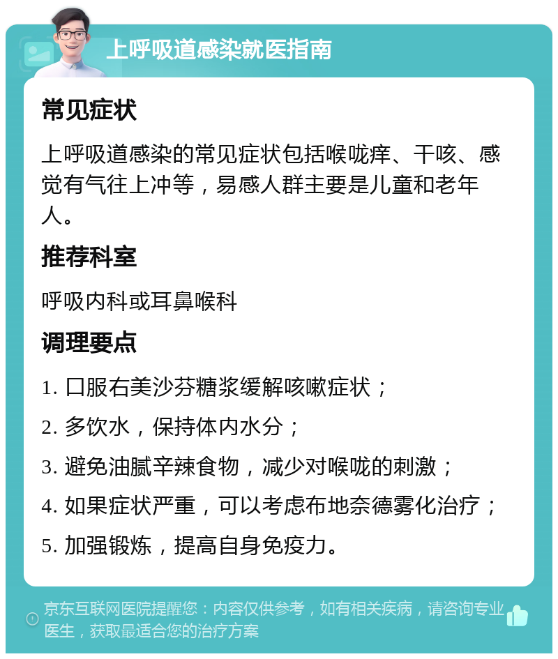 上呼吸道感染就医指南 常见症状 上呼吸道感染的常见症状包括喉咙痒、干咳、感觉有气往上冲等，易感人群主要是儿童和老年人。 推荐科室 呼吸内科或耳鼻喉科 调理要点 1. 口服右美沙芬糖浆缓解咳嗽症状； 2. 多饮水，保持体内水分； 3. 避免油腻辛辣食物，减少对喉咙的刺激； 4. 如果症状严重，可以考虑布地奈德雾化治疗； 5. 加强锻炼，提高自身免疫力。