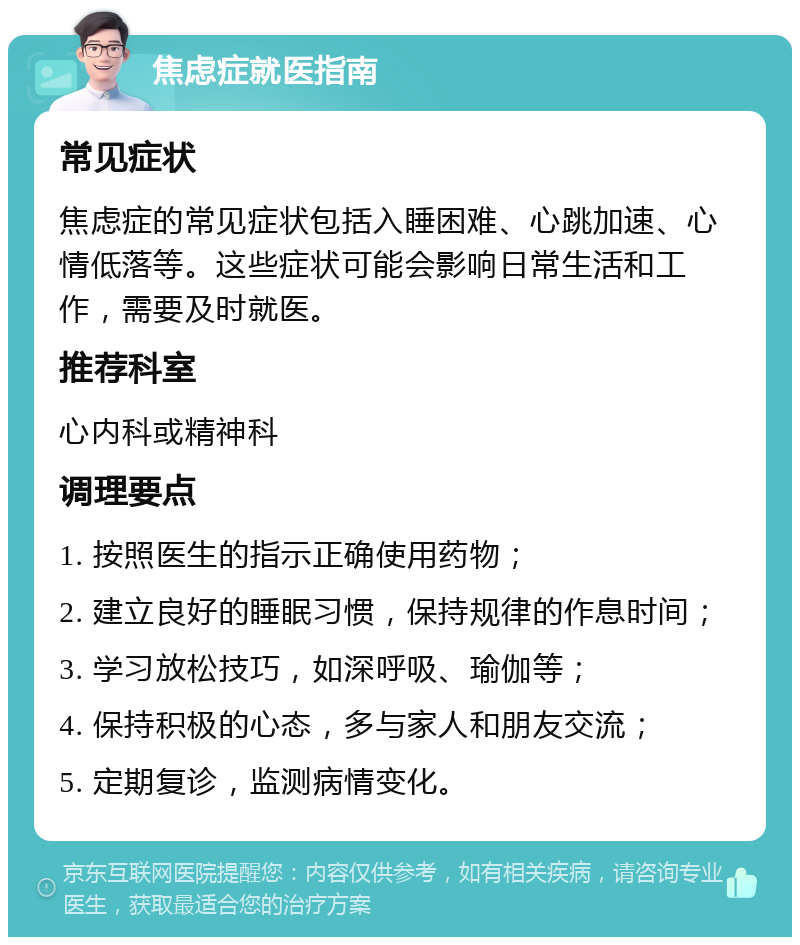 焦虑症就医指南 常见症状 焦虑症的常见症状包括入睡困难、心跳加速、心情低落等。这些症状可能会影响日常生活和工作，需要及时就医。 推荐科室 心内科或精神科 调理要点 1. 按照医生的指示正确使用药物； 2. 建立良好的睡眠习惯，保持规律的作息时间； 3. 学习放松技巧，如深呼吸、瑜伽等； 4. 保持积极的心态，多与家人和朋友交流； 5. 定期复诊，监测病情变化。