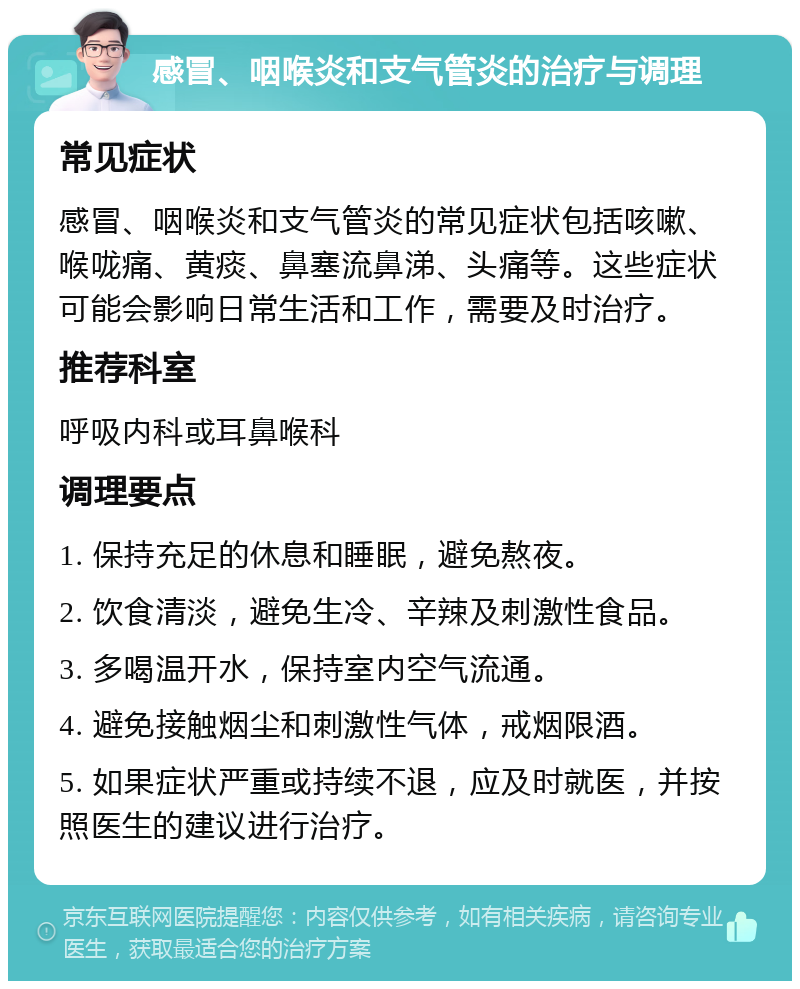 感冒、咽喉炎和支气管炎的治疗与调理 常见症状 感冒、咽喉炎和支气管炎的常见症状包括咳嗽、喉咙痛、黄痰、鼻塞流鼻涕、头痛等。这些症状可能会影响日常生活和工作，需要及时治疗。 推荐科室 呼吸内科或耳鼻喉科 调理要点 1. 保持充足的休息和睡眠，避免熬夜。 2. 饮食清淡，避免生冷、辛辣及刺激性食品。 3. 多喝温开水，保持室内空气流通。 4. 避免接触烟尘和刺激性气体，戒烟限酒。 5. 如果症状严重或持续不退，应及时就医，并按照医生的建议进行治疗。