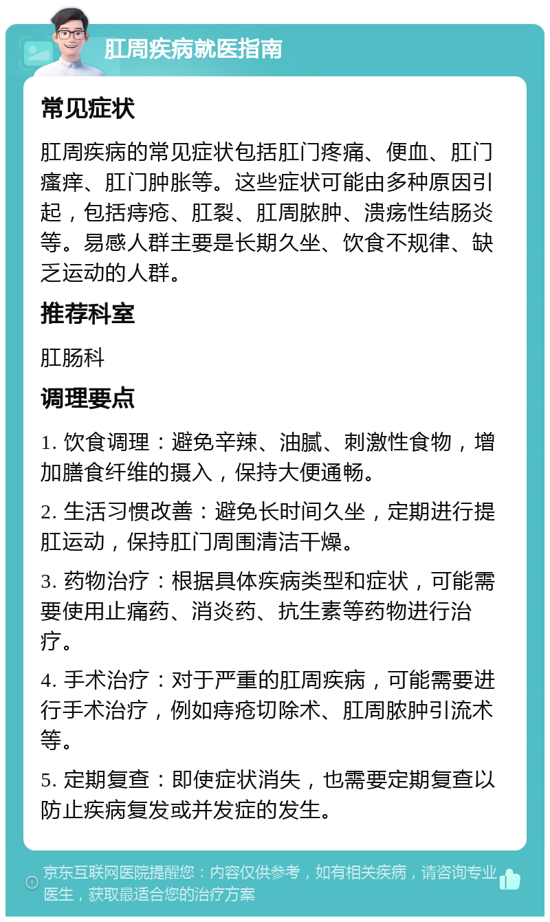 肛周疾病就医指南 常见症状 肛周疾病的常见症状包括肛门疼痛、便血、肛门瘙痒、肛门肿胀等。这些症状可能由多种原因引起，包括痔疮、肛裂、肛周脓肿、溃疡性结肠炎等。易感人群主要是长期久坐、饮食不规律、缺乏运动的人群。 推荐科室 肛肠科 调理要点 1. 饮食调理：避免辛辣、油腻、刺激性食物，增加膳食纤维的摄入，保持大便通畅。 2. 生活习惯改善：避免长时间久坐，定期进行提肛运动，保持肛门周围清洁干燥。 3. 药物治疗：根据具体疾病类型和症状，可能需要使用止痛药、消炎药、抗生素等药物进行治疗。 4. 手术治疗：对于严重的肛周疾病，可能需要进行手术治疗，例如痔疮切除术、肛周脓肿引流术等。 5. 定期复查：即使症状消失，也需要定期复查以防止疾病复发或并发症的发生。