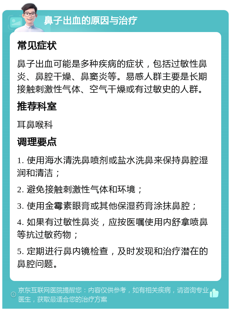 鼻子出血的原因与治疗 常见症状 鼻子出血可能是多种疾病的症状，包括过敏性鼻炎、鼻腔干燥、鼻窦炎等。易感人群主要是长期接触刺激性气体、空气干燥或有过敏史的人群。 推荐科室 耳鼻喉科 调理要点 1. 使用海水清洗鼻喷剂或盐水洗鼻来保持鼻腔湿润和清洁； 2. 避免接触刺激性气体和环境； 3. 使用金霉素眼膏或其他保湿药膏涂抹鼻腔； 4. 如果有过敏性鼻炎，应按医嘱使用内舒拿喷鼻等抗过敏药物； 5. 定期进行鼻内镜检查，及时发现和治疗潜在的鼻腔问题。