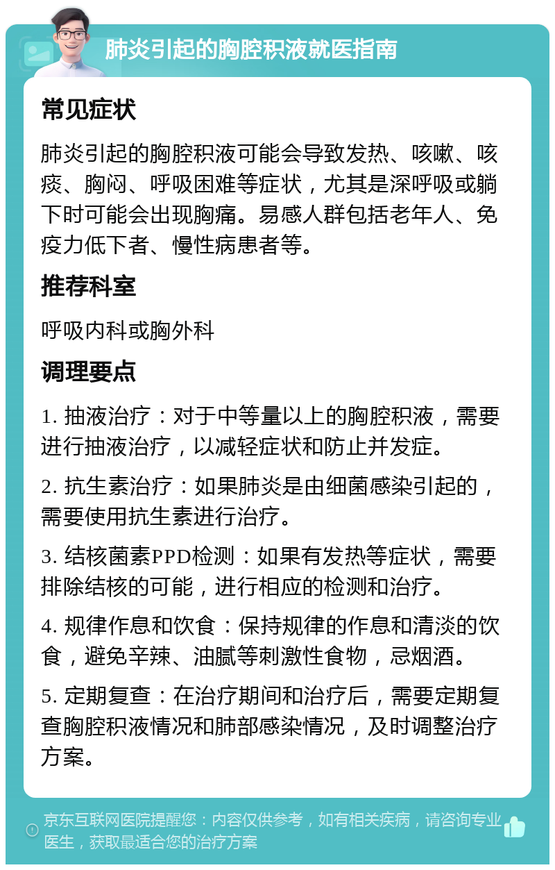 肺炎引起的胸腔积液就医指南 常见症状 肺炎引起的胸腔积液可能会导致发热、咳嗽、咳痰、胸闷、呼吸困难等症状，尤其是深呼吸或躺下时可能会出现胸痛。易感人群包括老年人、免疫力低下者、慢性病患者等。 推荐科室 呼吸内科或胸外科 调理要点 1. 抽液治疗：对于中等量以上的胸腔积液，需要进行抽液治疗，以减轻症状和防止并发症。 2. 抗生素治疗：如果肺炎是由细菌感染引起的，需要使用抗生素进行治疗。 3. 结核菌素PPD检测：如果有发热等症状，需要排除结核的可能，进行相应的检测和治疗。 4. 规律作息和饮食：保持规律的作息和清淡的饮食，避免辛辣、油腻等刺激性食物，忌烟酒。 5. 定期复查：在治疗期间和治疗后，需要定期复查胸腔积液情况和肺部感染情况，及时调整治疗方案。