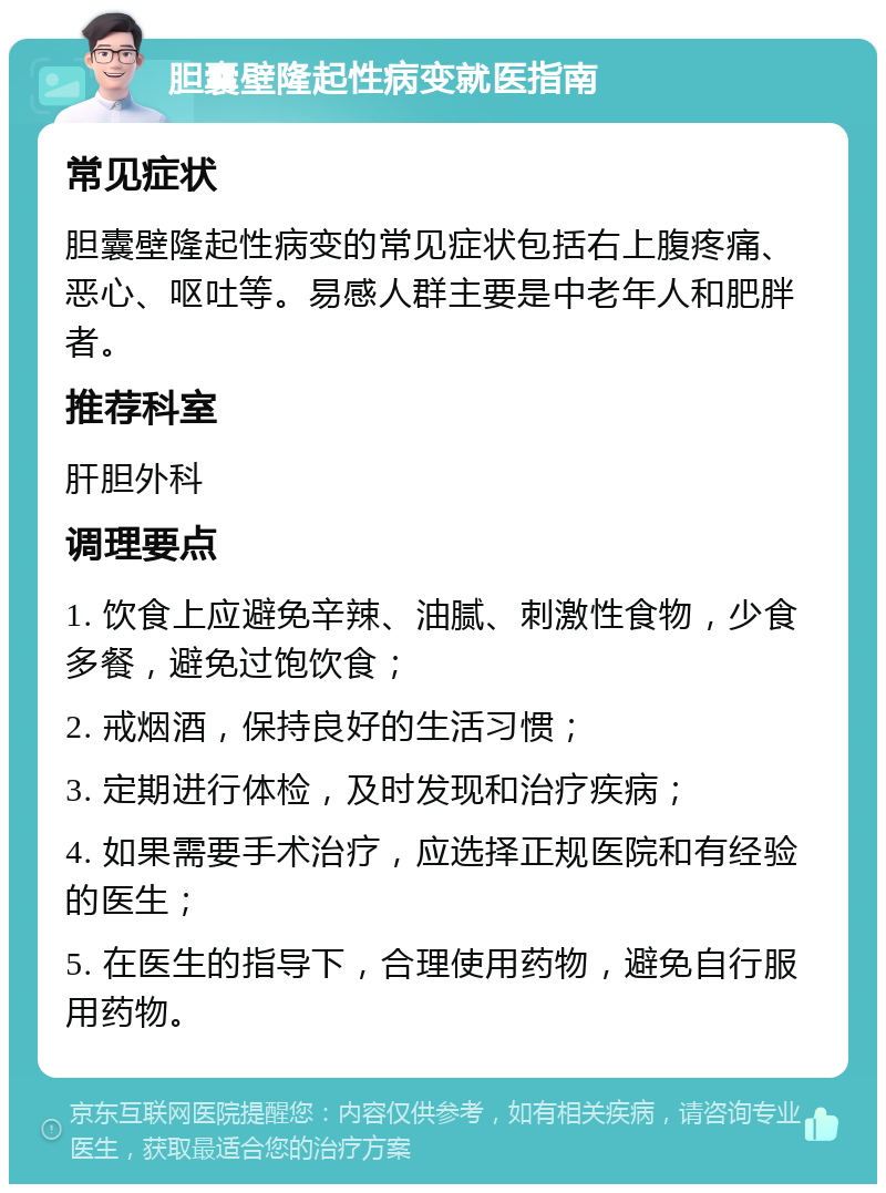 胆囊壁隆起性病变就医指南 常见症状 胆囊壁隆起性病变的常见症状包括右上腹疼痛、恶心、呕吐等。易感人群主要是中老年人和肥胖者。 推荐科室 肝胆外科 调理要点 1. 饮食上应避免辛辣、油腻、刺激性食物，少食多餐，避免过饱饮食； 2. 戒烟酒，保持良好的生活习惯； 3. 定期进行体检，及时发现和治疗疾病； 4. 如果需要手术治疗，应选择正规医院和有经验的医生； 5. 在医生的指导下，合理使用药物，避免自行服用药物。