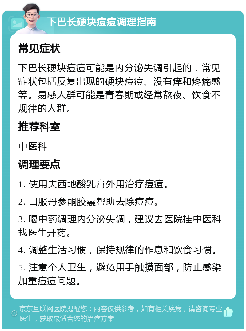 下巴长硬块痘痘调理指南 常见症状 下巴长硬块痘痘可能是内分泌失调引起的，常见症状包括反复出现的硬块痘痘、没有痒和疼痛感等。易感人群可能是青春期或经常熬夜、饮食不规律的人群。 推荐科室 中医科 调理要点 1. 使用夫西地酸乳膏外用治疗痘痘。 2. 口服丹参酮胶囊帮助去除痘痘。 3. 喝中药调理内分泌失调，建议去医院挂中医科找医生开药。 4. 调整生活习惯，保持规律的作息和饮食习惯。 5. 注意个人卫生，避免用手触摸面部，防止感染加重痘痘问题。