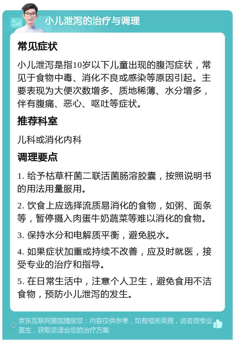 小儿泄泻的治疗与调理 常见症状 小儿泄泻是指10岁以下儿童出现的腹泻症状，常见于食物中毒、消化不良或感染等原因引起。主要表现为大便次数增多、质地稀薄、水分增多，伴有腹痛、恶心、呕吐等症状。 推荐科室 儿科或消化内科 调理要点 1. 给予枯草杆菌二联活菌肠溶胶囊，按照说明书的用法用量服用。 2. 饮食上应选择流质易消化的食物，如粥、面条等，暂停摄入肉蛋牛奶蔬菜等难以消化的食物。 3. 保持水分和电解质平衡，避免脱水。 4. 如果症状加重或持续不改善，应及时就医，接受专业的治疗和指导。 5. 在日常生活中，注意个人卫生，避免食用不洁食物，预防小儿泄泻的发生。