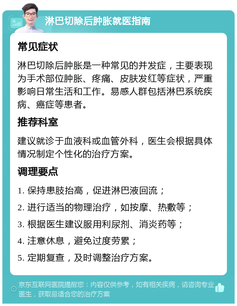 淋巴切除后肿胀就医指南 常见症状 淋巴切除后肿胀是一种常见的并发症，主要表现为手术部位肿胀、疼痛、皮肤发红等症状，严重影响日常生活和工作。易感人群包括淋巴系统疾病、癌症等患者。 推荐科室 建议就诊于血液科或血管外科，医生会根据具体情况制定个性化的治疗方案。 调理要点 1. 保持患肢抬高，促进淋巴液回流； 2. 进行适当的物理治疗，如按摩、热敷等； 3. 根据医生建议服用利尿剂、消炎药等； 4. 注意休息，避免过度劳累； 5. 定期复查，及时调整治疗方案。