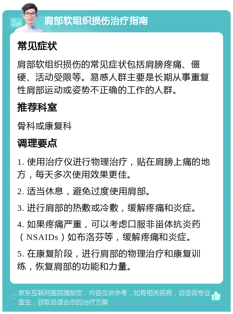 肩部软组织损伤治疗指南 常见症状 肩部软组织损伤的常见症状包括肩膀疼痛、僵硬、活动受限等。易感人群主要是长期从事重复性肩部运动或姿势不正确的工作的人群。 推荐科室 骨科或康复科 调理要点 1. 使用治疗仪进行物理治疗，贴在肩膀上痛的地方，每天多次使用效果更佳。 2. 适当休息，避免过度使用肩部。 3. 进行肩部的热敷或冷敷，缓解疼痛和炎症。 4. 如果疼痛严重，可以考虑口服非甾体抗炎药（NSAIDs）如布洛芬等，缓解疼痛和炎症。 5. 在康复阶段，进行肩部的物理治疗和康复训练，恢复肩部的功能和力量。