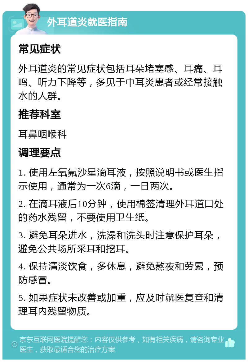 外耳道炎就医指南 常见症状 外耳道炎的常见症状包括耳朵堵塞感、耳痛、耳鸣、听力下降等，多见于中耳炎患者或经常接触水的人群。 推荐科室 耳鼻咽喉科 调理要点 1. 使用左氧氟沙星滴耳液，按照说明书或医生指示使用，通常为一次6滴，一日两次。 2. 在滴耳液后10分钟，使用棉签清理外耳道口处的药水残留，不要使用卫生纸。 3. 避免耳朵进水，洗澡和洗头时注意保护耳朵，避免公共场所采耳和挖耳。 4. 保持清淡饮食，多休息，避免熬夜和劳累，预防感冒。 5. 如果症状未改善或加重，应及时就医复查和清理耳内残留物质。