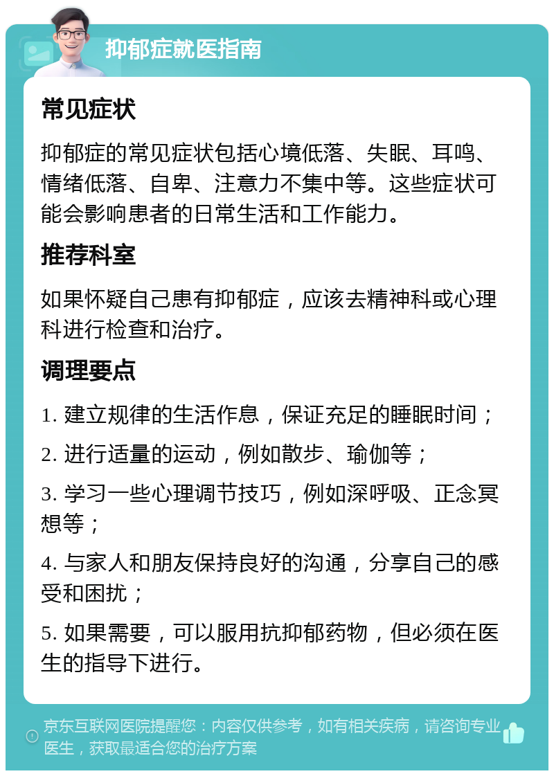 抑郁症就医指南 常见症状 抑郁症的常见症状包括心境低落、失眠、耳鸣、情绪低落、自卑、注意力不集中等。这些症状可能会影响患者的日常生活和工作能力。 推荐科室 如果怀疑自己患有抑郁症，应该去精神科或心理科进行检查和治疗。 调理要点 1. 建立规律的生活作息，保证充足的睡眠时间； 2. 进行适量的运动，例如散步、瑜伽等； 3. 学习一些心理调节技巧，例如深呼吸、正念冥想等； 4. 与家人和朋友保持良好的沟通，分享自己的感受和困扰； 5. 如果需要，可以服用抗抑郁药物，但必须在医生的指导下进行。