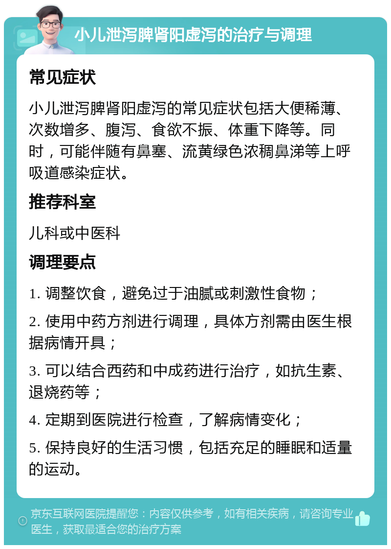 小儿泄泻脾肾阳虚泻的治疗与调理 常见症状 小儿泄泻脾肾阳虚泻的常见症状包括大便稀薄、次数增多、腹泻、食欲不振、体重下降等。同时，可能伴随有鼻塞、流黄绿色浓稠鼻涕等上呼吸道感染症状。 推荐科室 儿科或中医科 调理要点 1. 调整饮食，避免过于油腻或刺激性食物； 2. 使用中药方剂进行调理，具体方剂需由医生根据病情开具； 3. 可以结合西药和中成药进行治疗，如抗生素、退烧药等； 4. 定期到医院进行检查，了解病情变化； 5. 保持良好的生活习惯，包括充足的睡眠和适量的运动。