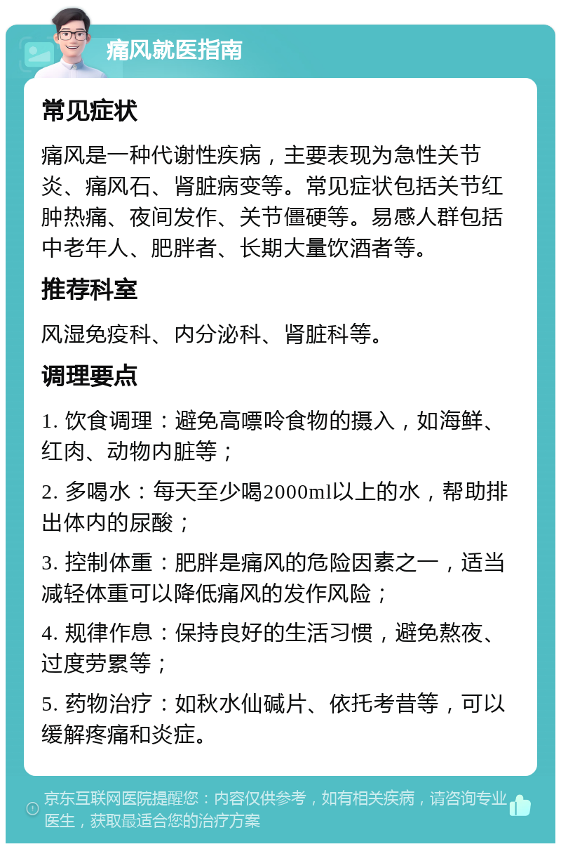 痛风就医指南 常见症状 痛风是一种代谢性疾病，主要表现为急性关节炎、痛风石、肾脏病变等。常见症状包括关节红肿热痛、夜间发作、关节僵硬等。易感人群包括中老年人、肥胖者、长期大量饮酒者等。 推荐科室 风湿免疫科、内分泌科、肾脏科等。 调理要点 1. 饮食调理：避免高嘌呤食物的摄入，如海鲜、红肉、动物内脏等； 2. 多喝水：每天至少喝2000ml以上的水，帮助排出体内的尿酸； 3. 控制体重：肥胖是痛风的危险因素之一，适当减轻体重可以降低痛风的发作风险； 4. 规律作息：保持良好的生活习惯，避免熬夜、过度劳累等； 5. 药物治疗：如秋水仙碱片、依托考昔等，可以缓解疼痛和炎症。