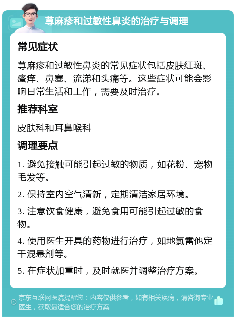 荨麻疹和过敏性鼻炎的治疗与调理 常见症状 荨麻疹和过敏性鼻炎的常见症状包括皮肤红斑、瘙痒、鼻塞、流涕和头痛等。这些症状可能会影响日常生活和工作，需要及时治疗。 推荐科室 皮肤科和耳鼻喉科 调理要点 1. 避免接触可能引起过敏的物质，如花粉、宠物毛发等。 2. 保持室内空气清新，定期清洁家居环境。 3. 注意饮食健康，避免食用可能引起过敏的食物。 4. 使用医生开具的药物进行治疗，如地氯雷他定干混悬剂等。 5. 在症状加重时，及时就医并调整治疗方案。