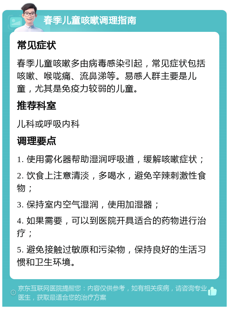 春季儿童咳嗽调理指南 常见症状 春季儿童咳嗽多由病毒感染引起，常见症状包括咳嗽、喉咙痛、流鼻涕等。易感人群主要是儿童，尤其是免疫力较弱的儿童。 推荐科室 儿科或呼吸内科 调理要点 1. 使用雾化器帮助湿润呼吸道，缓解咳嗽症状； 2. 饮食上注意清淡，多喝水，避免辛辣刺激性食物； 3. 保持室内空气湿润，使用加湿器； 4. 如果需要，可以到医院开具适合的药物进行治疗； 5. 避免接触过敏原和污染物，保持良好的生活习惯和卫生环境。