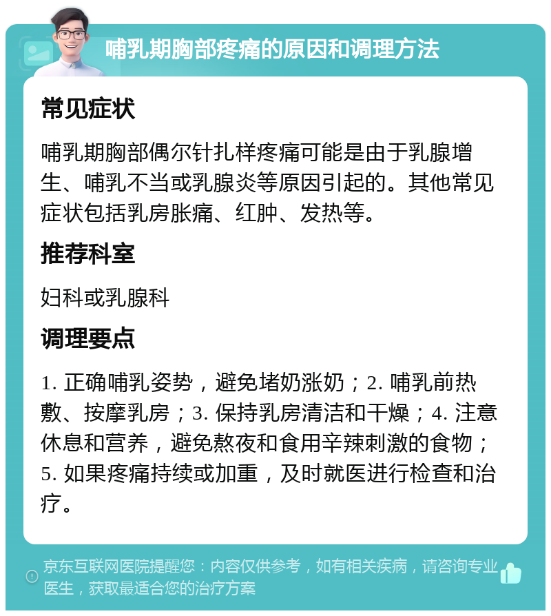 哺乳期胸部疼痛的原因和调理方法 常见症状 哺乳期胸部偶尔针扎样疼痛可能是由于乳腺增生、哺乳不当或乳腺炎等原因引起的。其他常见症状包括乳房胀痛、红肿、发热等。 推荐科室 妇科或乳腺科 调理要点 1. 正确哺乳姿势，避免堵奶涨奶；2. 哺乳前热敷、按摩乳房；3. 保持乳房清洁和干燥；4. 注意休息和营养，避免熬夜和食用辛辣刺激的食物；5. 如果疼痛持续或加重，及时就医进行检查和治疗。