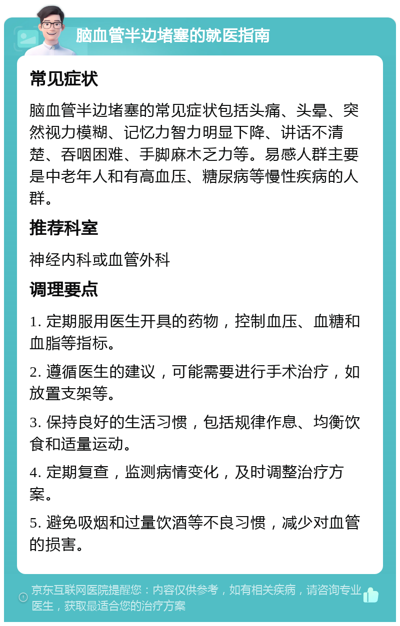 脑血管半边堵塞的就医指南 常见症状 脑血管半边堵塞的常见症状包括头痛、头晕、突然视力模糊、记忆力智力明显下降、讲话不清楚、吞咽困难、手脚麻木乏力等。易感人群主要是中老年人和有高血压、糖尿病等慢性疾病的人群。 推荐科室 神经内科或血管外科 调理要点 1. 定期服用医生开具的药物，控制血压、血糖和血脂等指标。 2. 遵循医生的建议，可能需要进行手术治疗，如放置支架等。 3. 保持良好的生活习惯，包括规律作息、均衡饮食和适量运动。 4. 定期复查，监测病情变化，及时调整治疗方案。 5. 避免吸烟和过量饮酒等不良习惯，减少对血管的损害。